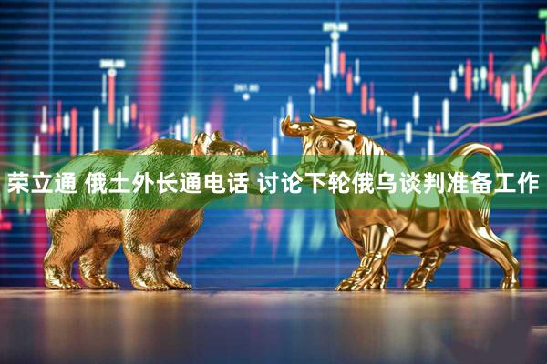 荣立通 俄土外长通电话 讨论下轮俄乌谈判准备工作