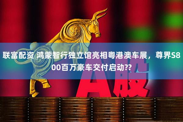 联富配资 鸿蒙智行独立馆亮相粤港澳车展，尊界S800百万豪车交付启动??