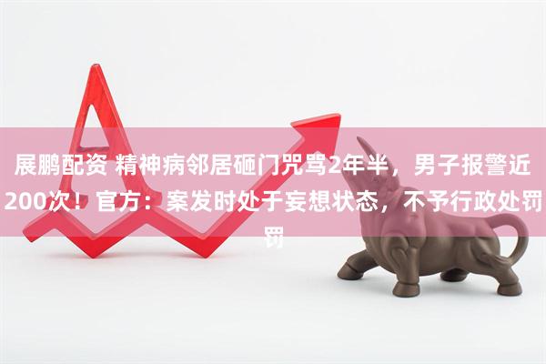 展鹏配资 精神病邻居砸门咒骂2年半，男子报警近200次！官方：案发时处于妄想状态，不予行政处罚