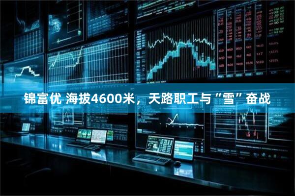 锦富优 海拔4600米，天路职工与“雪”奋战