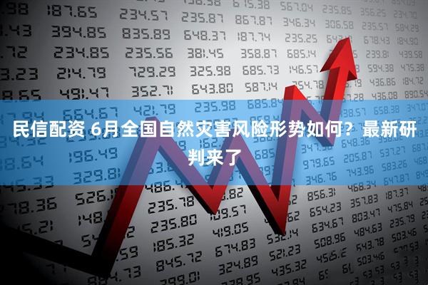 民信配资 6月全国自然灾害风险形势如何？最新研判来了
