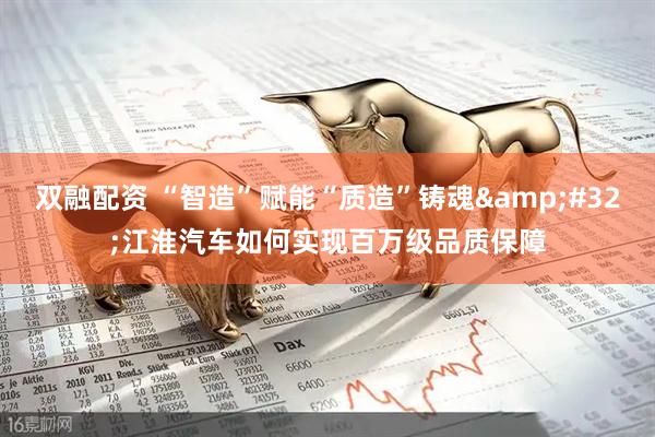 双融配资 “智造”赋能“质造”铸魂&#32;江淮汽车如何实现百万级品质保障