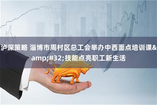泸深策略 淄博市周村区总工会举办中西面点培训课&#32;技能点亮职工新生活