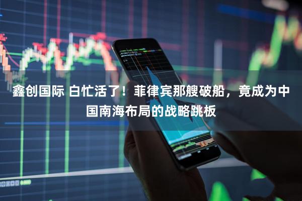 鑫创国际 白忙活了！菲律宾那艘破船，竟成为中国南海布局的战略跳板