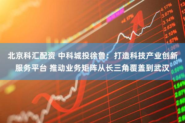 北京科汇配资 中科城投徐鲁：打造科技产业创新服务平台 推动业务矩阵从长三角覆盖到武汉