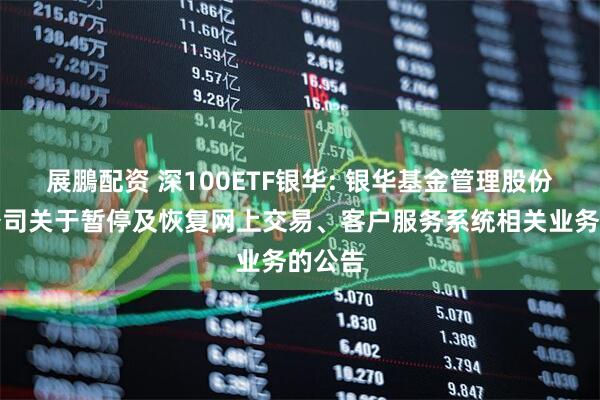 展鵬配资 深100ETF银华: 银华基金管理股份有限公司关于暂停及恢复网上交易、客户服务系统相关业务的公告