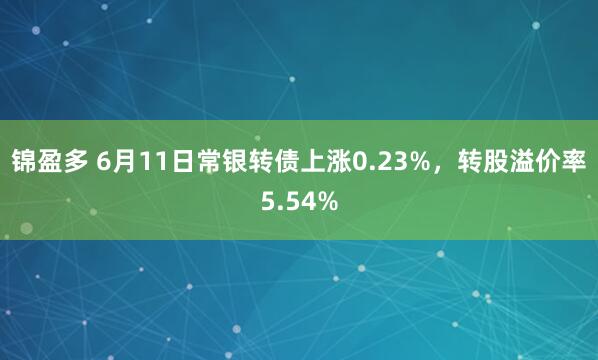锦盈多 6月11日常银转债上涨0.23%，转股溢价率5.54%