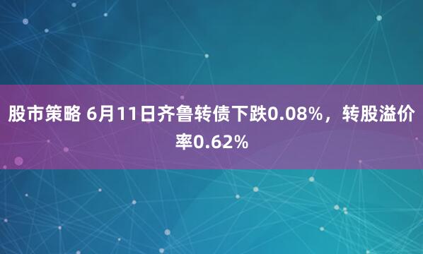 股市策略 6月11日齐鲁转债下跌0.08%，转股溢价率0.62%