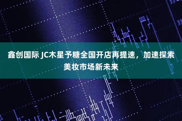鑫创国际 JC木星予糖全国开店再提速，加速探索美妆市场新未来