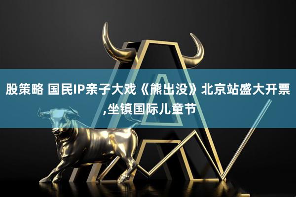 股策略 国民IP亲子大戏《熊出没》北京站盛大开票 ,坐镇国际儿童节