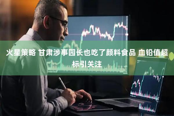 火星策略 甘肃涉事园长也吃了颜料食品 血铅值超标引关注