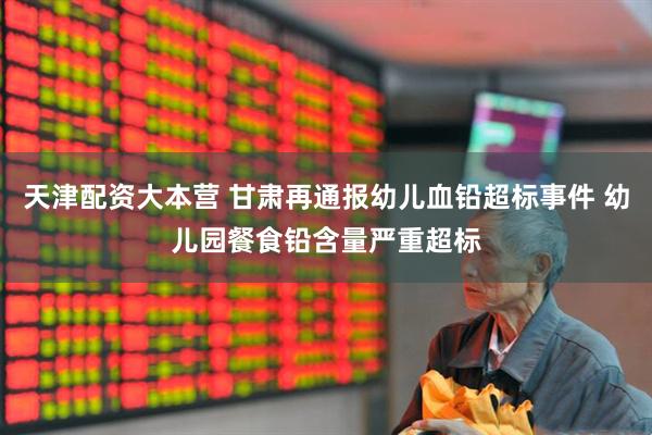 天津配资大本营 甘肃再通报幼儿血铅超标事件 幼儿园餐食铅含量严重超标