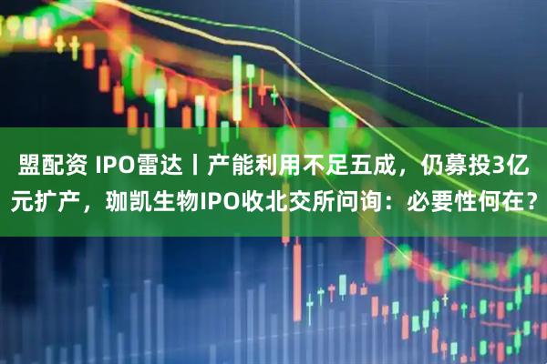 盟配资 IPO雷达丨产能利用不足五成，仍募投3亿元扩产，珈凯生物IPO收北交所问询：必要性何在？