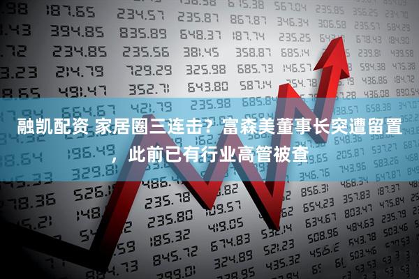 融凯配资 家居圈三连击？富森美董事长突遭留置，此前已有行业高管被查