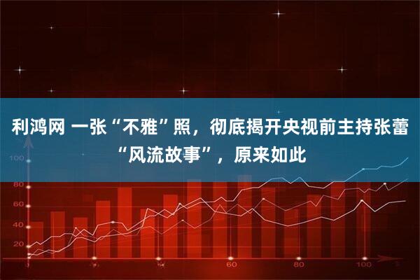 利鸿网 一张“不雅”照，彻底揭开央视前主持张蕾“风流故事”，原来如此