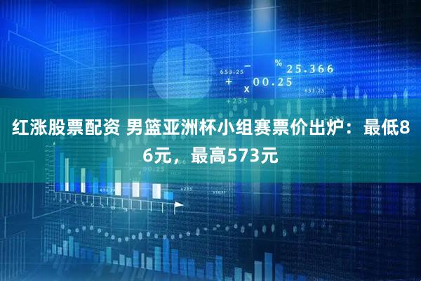 红涨股票配资 男篮亚洲杯小组赛票价出炉：最低86元，最高573元