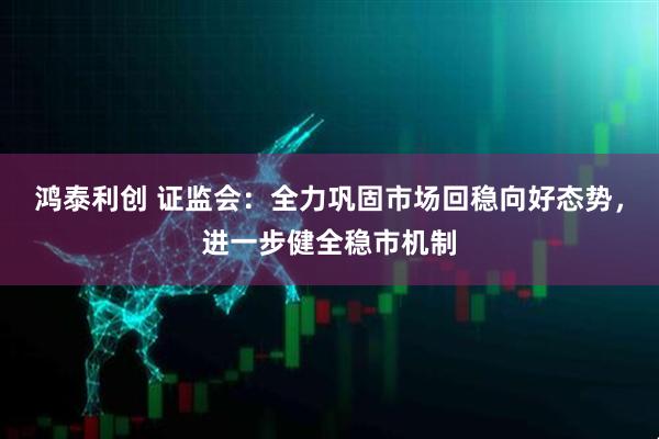 鸿泰利创 证监会：全力巩固市场回稳向好态势，进一步健全稳市机制