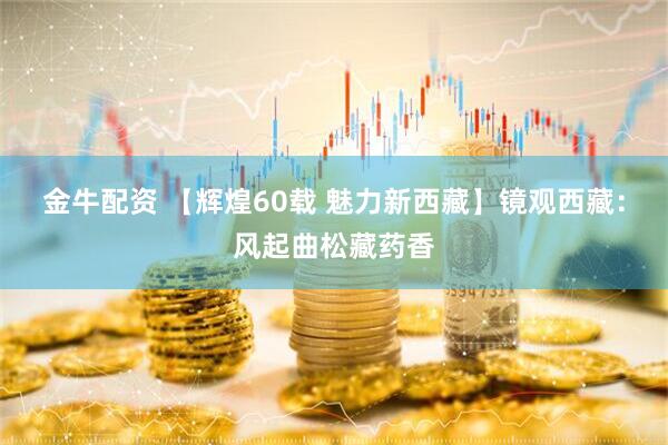 金牛配资 【辉煌60载 魅力新西藏】镜观西藏：风起曲松藏药香