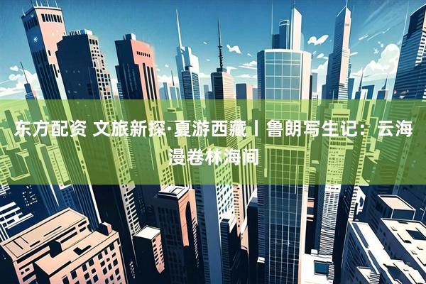 东方配资 文旅新探·夏游西藏丨鲁朗写生记：云海漫卷林海间