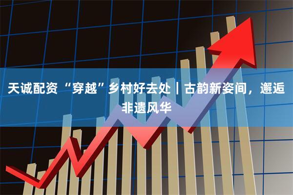 天诚配资 “穿越”乡村好去处｜古韵新姿间，邂逅非遗风华