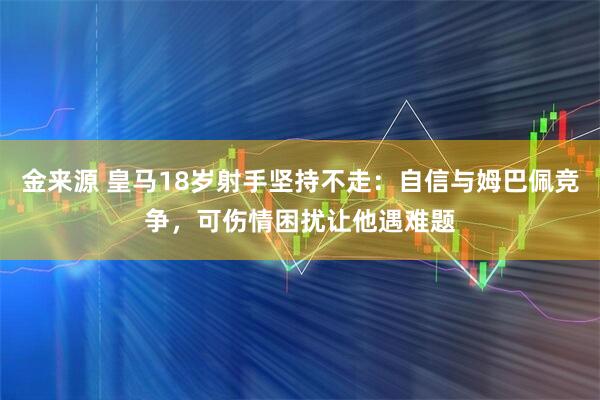 金来源 皇马18岁射手坚持不走：自信与姆巴佩竞争，可伤情困扰让他遇难题