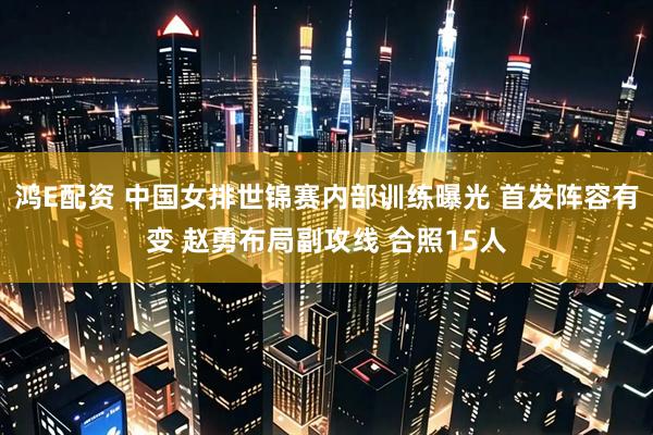 鸿E配资 中国女排世锦赛内部训练曝光 首发阵容有变 赵勇布局副攻线 合照15人