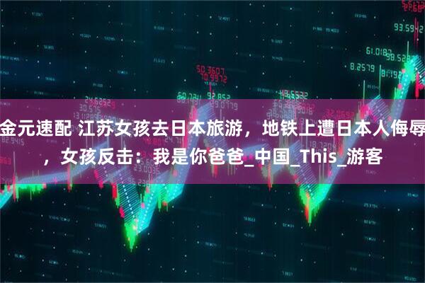 金元速配 江苏女孩去日本旅游，地铁上遭日本人侮辱，女孩反击：我是你爸爸_中国_This_游客