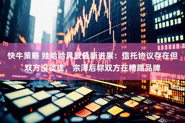 快牛策略 娃哈哈风波最新进展：信托协议存在但双方没谈拢，宗泽后称双方在糟蹋品牌