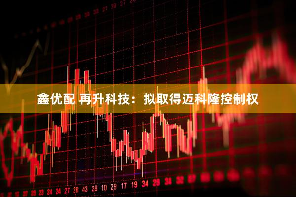 鑫优配 再升科技：拟取得迈科隆控制权