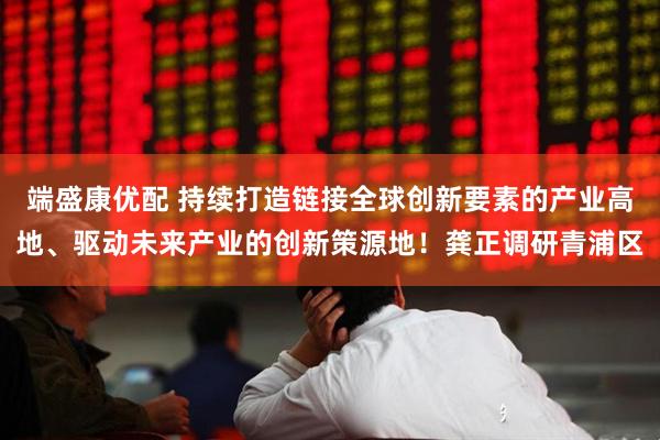 端盛康优配 持续打造链接全球创新要素的产业高地、驱动未来产业的创新策源地！龚正调研青浦区