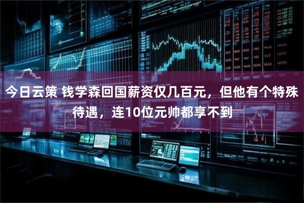 今日云策 钱学森回国薪资仅几百元，但他有个特殊待遇，连10位元帅都享不到