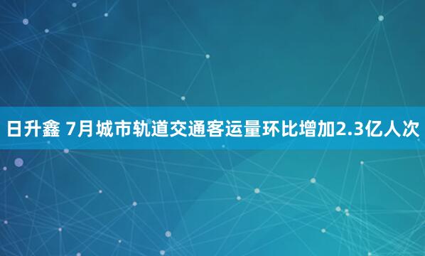 日升鑫 7月城市轨道交通客运量环比增加2.3亿人次