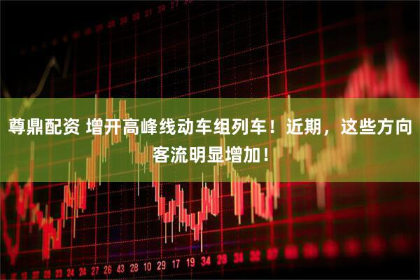 尊鼎配资 增开高峰线动车组列车！近期，这些方向客流明显增加！