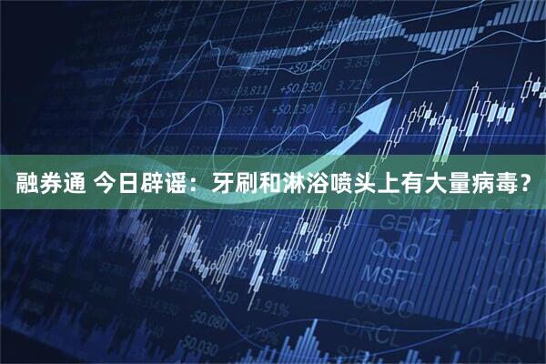 融券通 今日辟谣：牙刷和淋浴喷头上有大量病毒？