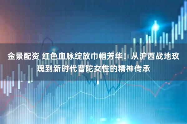 金景配资 红色血脉绽放巾帼芳华！从沪西战地玫瑰到新时代普陀女性的精神传承