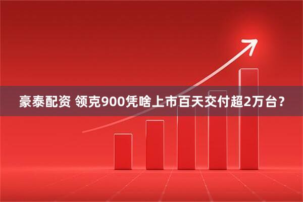 豪泰配资 领克900凭啥上市百天交付超2万台？