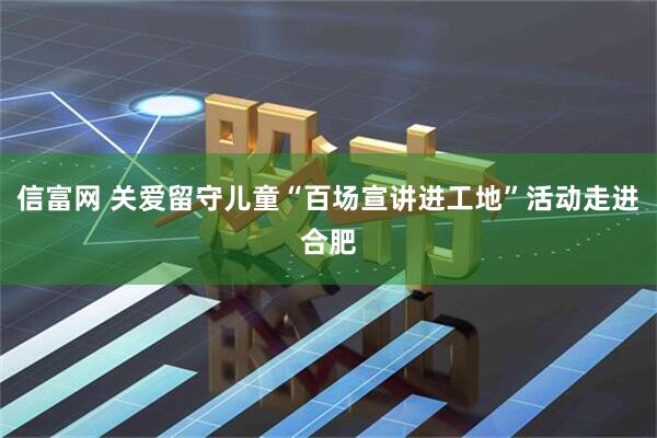 信富网 关爱留守儿童“百场宣讲进工地”活动走进合肥