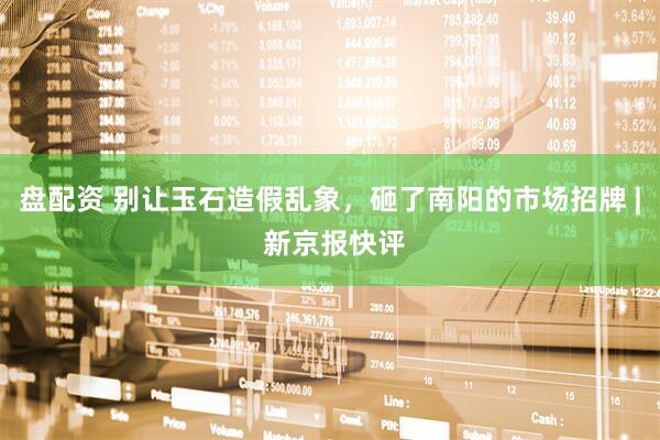 盘配资 别让玉石造假乱象，砸了南阳的市场招牌 | 新京报快评