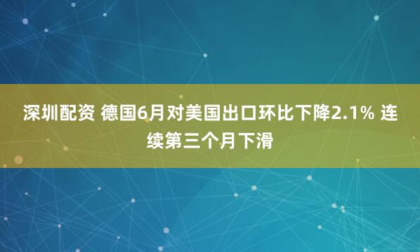 深圳配资 德国6月对美国出口环比下降2.1% 连续第三个月下滑