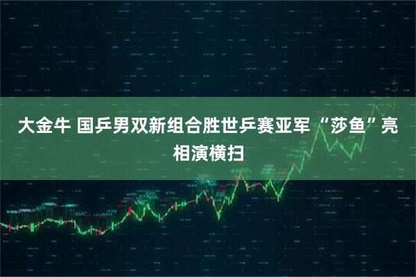 大金牛 国乒男双新组合胜世乒赛亚军 “莎鱼”亮相演横扫
