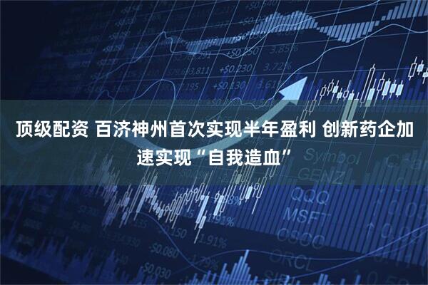 顶级配资 百济神州首次实现半年盈利 创新药企加速实现“自我造血”