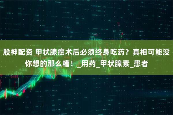 股神配资 甲状腺癌术后必须终身吃药？真相可能没你想的那么糟！_用药_甲状腺素_患者