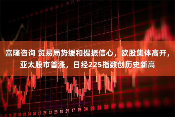 富隆咨询 贸易局势缓和提振信心，欧股集体高开，亚太股市普涨，日经225指数创历史新高