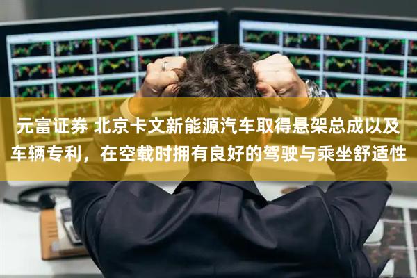 元富证券 北京卡文新能源汽车取得悬架总成以及车辆专利，在空载时拥有良好的驾驶与乘坐舒适性