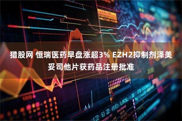 猎股网 恒瑞医药早盘涨超3% EZH2抑制剂泽美妥司他片获药品注册批准