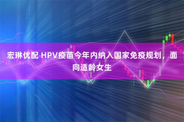 宏琳优配 HPV疫苗今年内纳入国家免疫规划，面向适龄女生