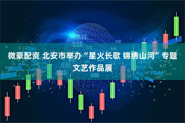 微豪配资 北安市举办“星火长歌 锦绣山河”专题文艺作品展