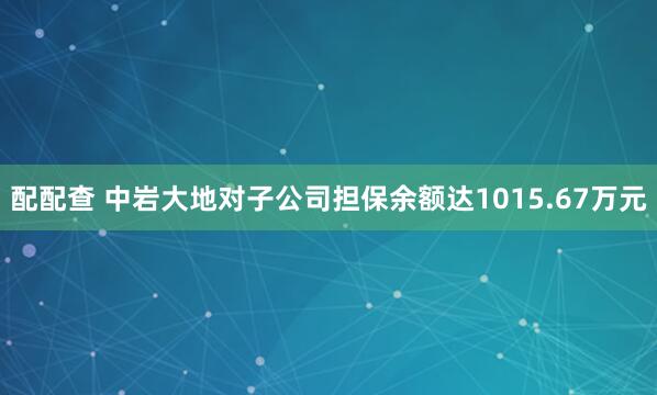 配配查 中岩大地对子公司担保余额达1015.67万元