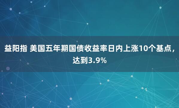 益阳指 美国五年期国债收益率日内上涨10个基点，达到3.9%
