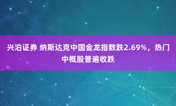 兴泊证券 纳斯达克中国金龙指数跌2.69%，热门中概股普遍收跌